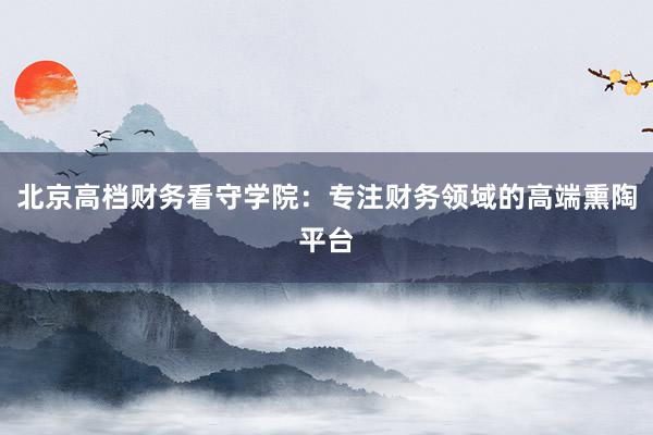 北京高档财务看守学院：专注财务领域的高端熏陶平台