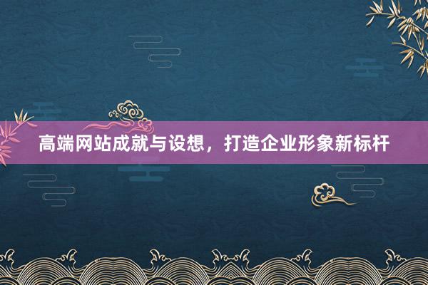 高端网站成就与设想，打造企业形象新标杆