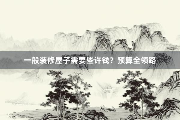 一般装修屋子需要些许钱？预算全领路