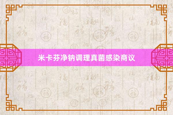 米卡芬净钠调理真菌感染商议